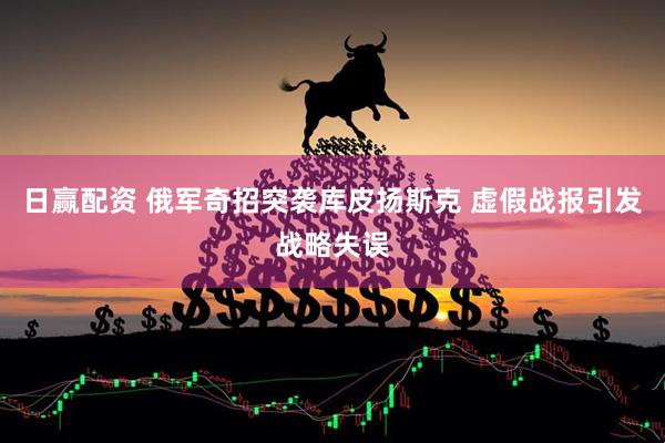 日赢配资 俄军奇招突袭库皮扬斯克 虚假战报引发战略失误