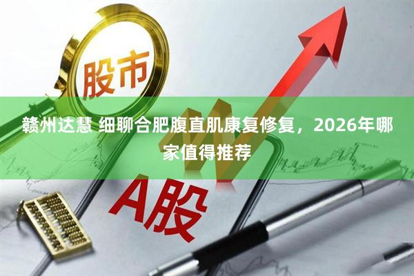 赣州达慧 细聊合肥腹直肌康复修复，2026年哪家值得推荐