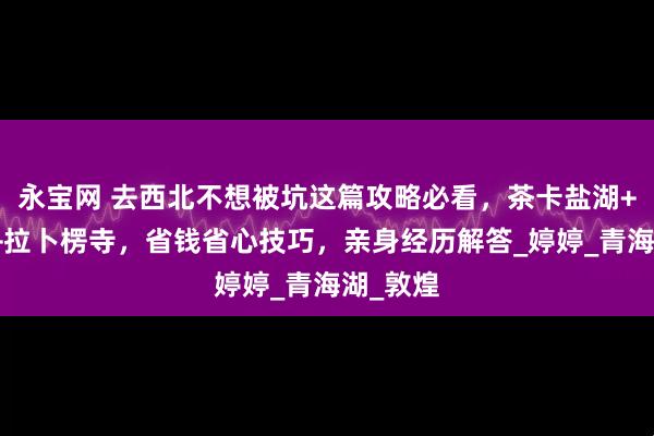永宝网 去西北不想被坑这篇攻略必看，茶卡盐湖+玉门关+拉卜楞寺，省钱省心技巧，亲身经历解答_婷婷_青海湖_敦煌