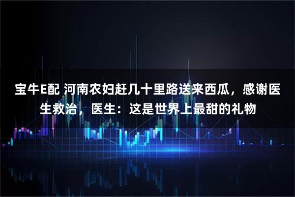 宝牛E配 河南农妇赶几十里路送来西瓜，感谢医生救治，医生：这是世界上最甜的礼物